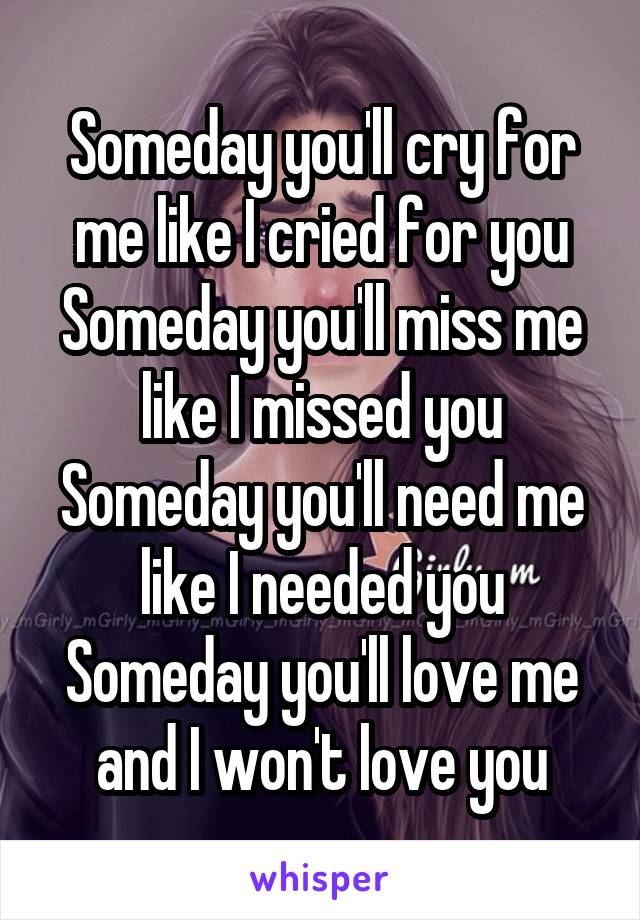 Someday you'll cry for me like I cried for you
Someday you'll miss me like I missed you
Someday you'll need me like I needed you
Someday you'll love me and I won't love you