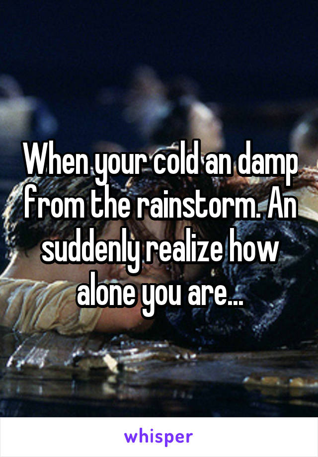 When your cold an damp from the rainstorm. An suddenly realize how alone you are...