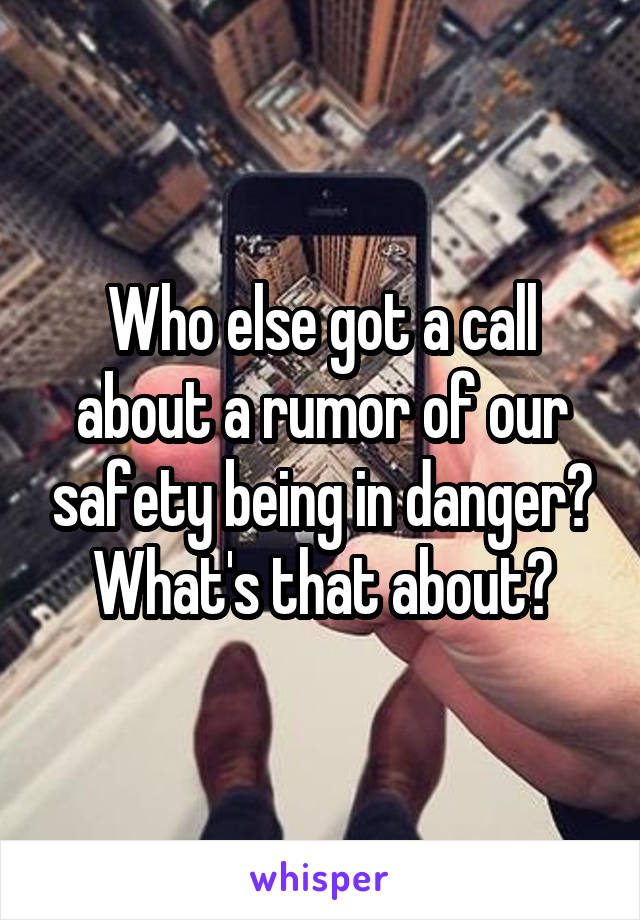 Who else got a call about a rumor of our safety being in danger? What's that about?