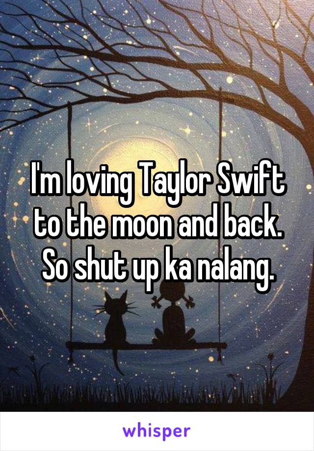 I'm loving Taylor Swift to the moon and back. So shut up ka nalang.