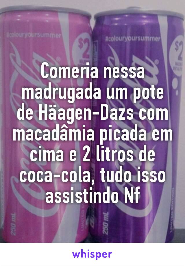 Comeria nessa madrugada um pote de Häagen-Dazs com macadâmia picada em cima e 2 litros de coca-cola, tudo isso assistindo Nf