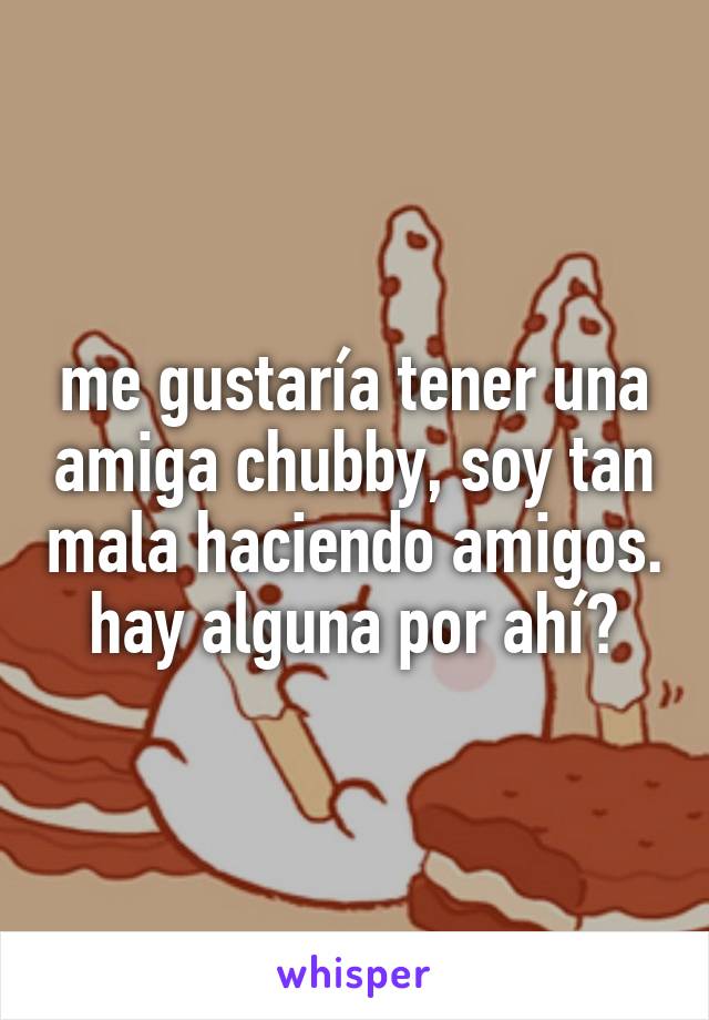 me gustaría tener una amiga chubby, soy tan mala haciendo amigos.
hay alguna por ahí?