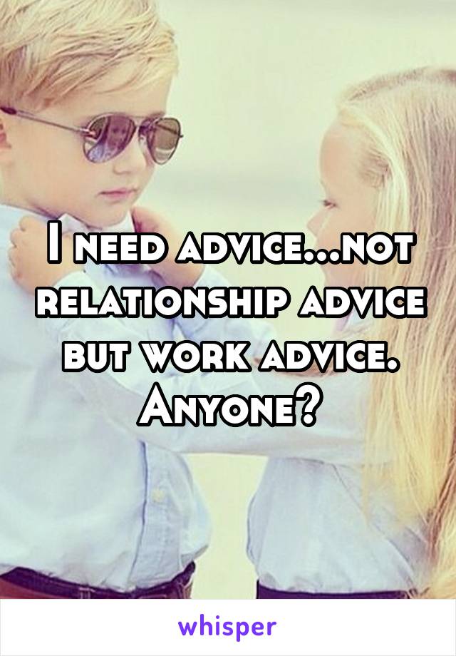 I need advice...not relationship advice but work advice. Anyone?