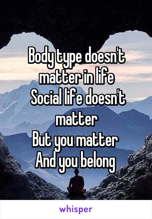 Body type doesn't matter in life
 Social life doesn't matter
But you matter 
And you belong 