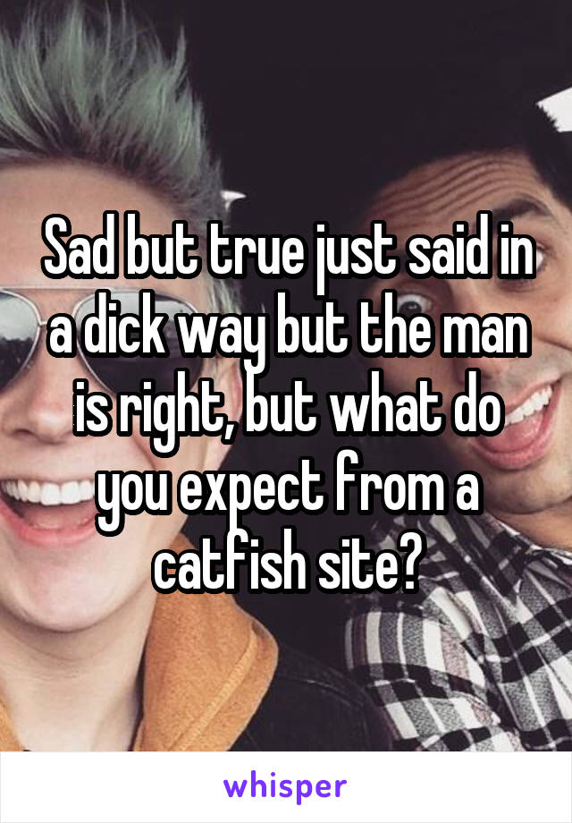 Sad but true just said in a dick way but the man is right, but what do you expect from a catfish site?