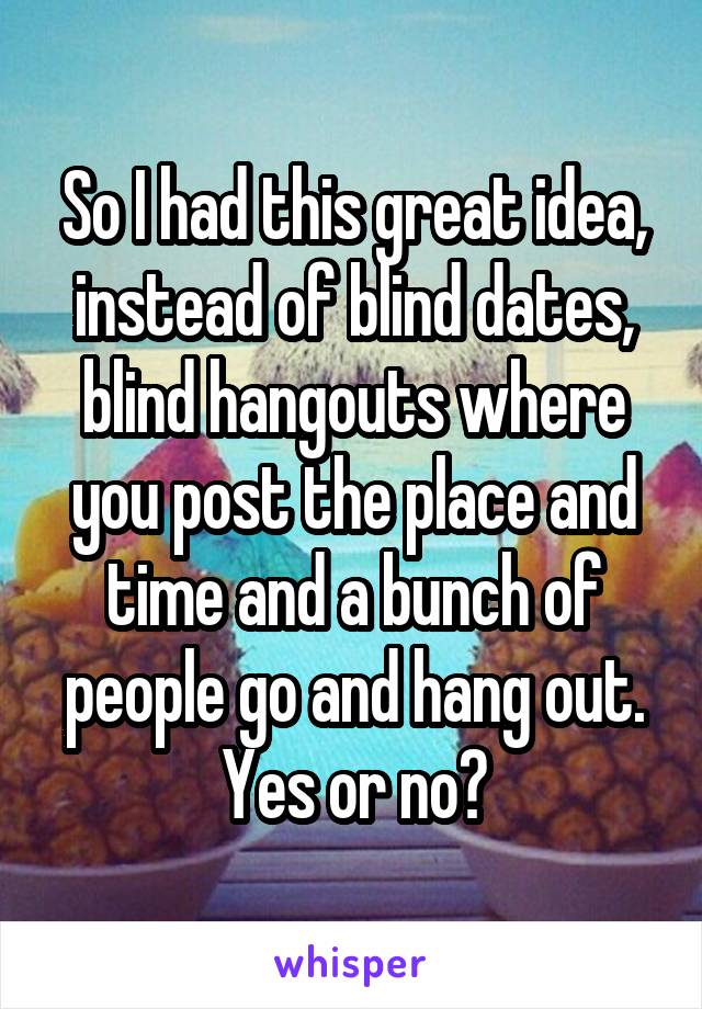 So I had this great idea, instead of blind dates, blind hangouts where you post the place and time and a bunch of people go and hang out. Yes or no?