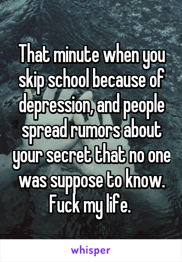 That minute when you skip school because of depression, and people spread rumors about your secret that no one was suppose to know. Fuck my life. 