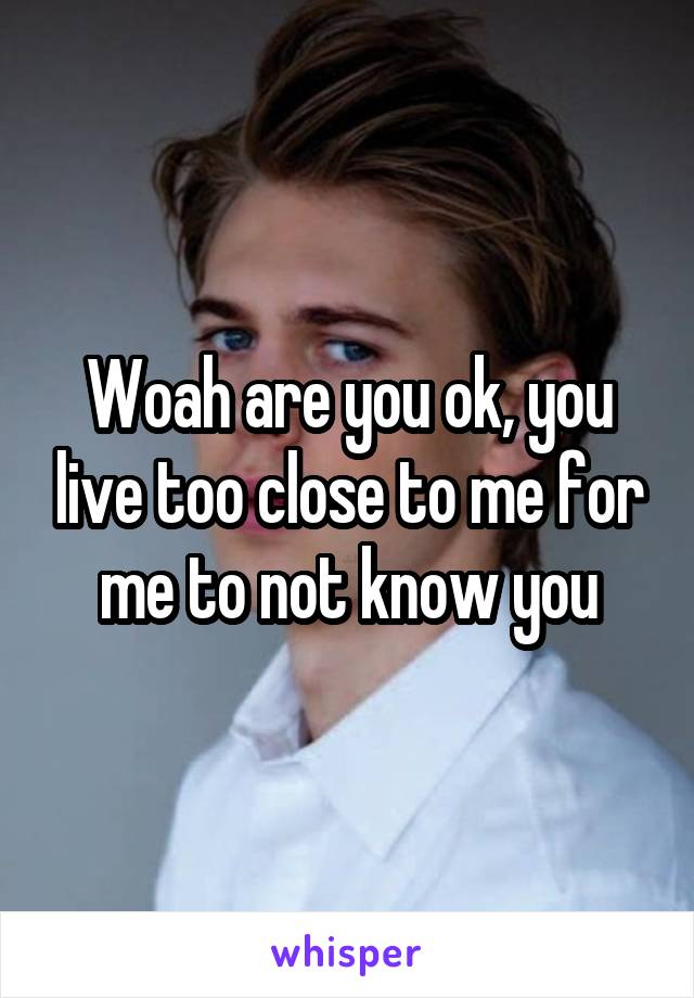 Woah are you ok, you live too close to me for me to not know you