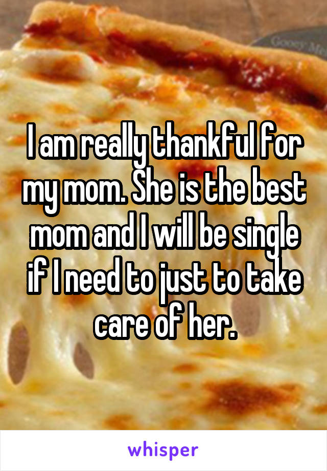 I am really thankful for my mom. She is the best mom and I will be single if I need to just to take care of her.