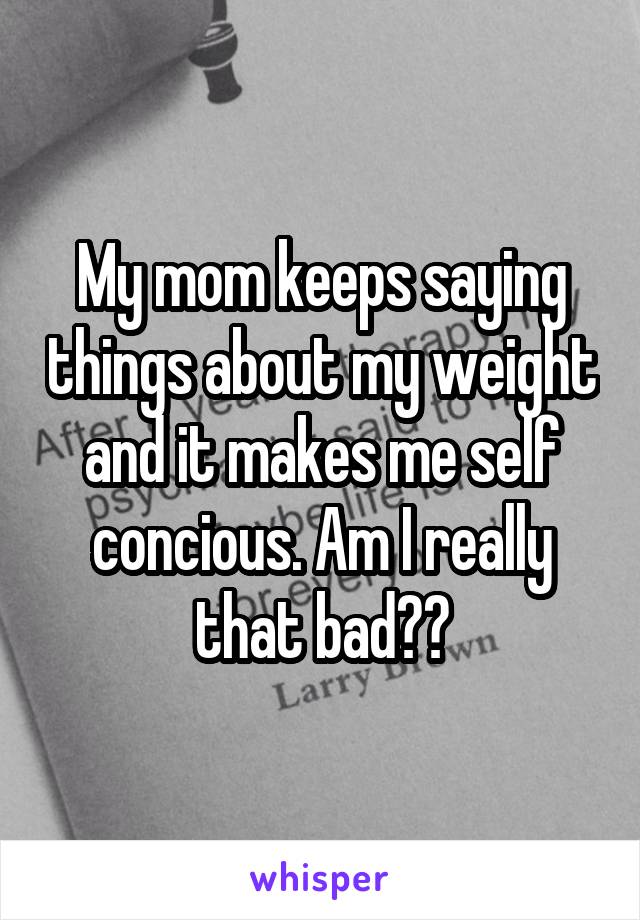 My mom keeps saying things about my weight and it makes me self concious. Am I really that bad??