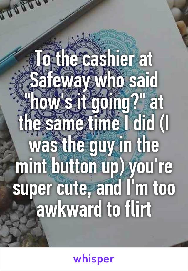 To the cashier at Safeway who said "how's it going?" at the same time I did (I was the guy in the mint button up) you're super cute, and I'm too awkward to flirt