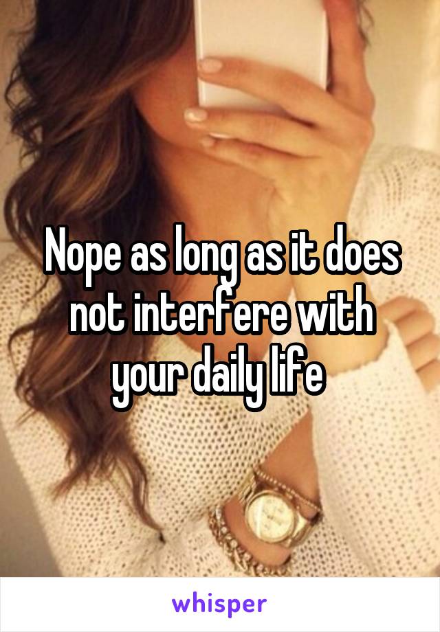 Nope as long as it does not interfere with your daily life 