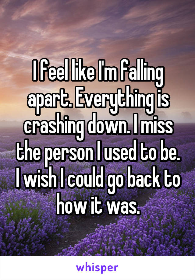 I feel like I'm falling apart. Everything is crashing down. I miss the person I used to be. I wish I could go back to how it was.