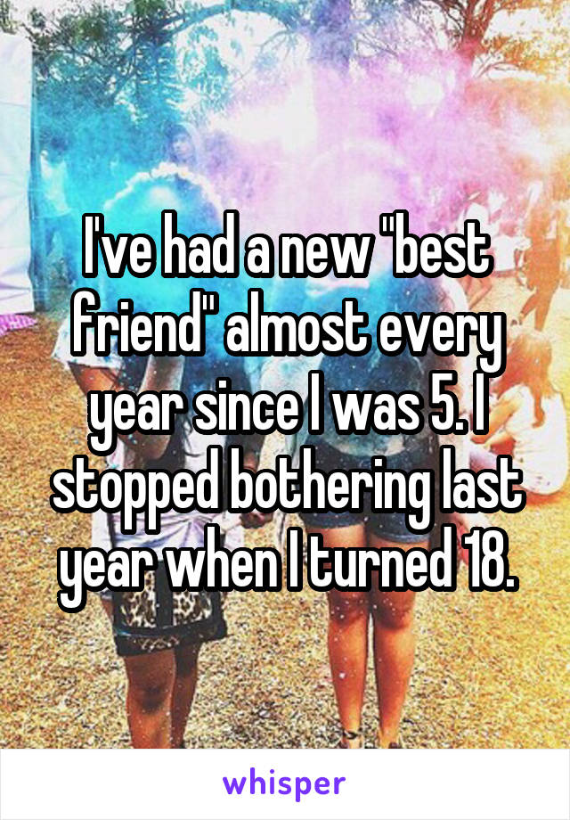 I've had a new "best friend" almost every year since I was 5. I stopped bothering last year when I turned 18.