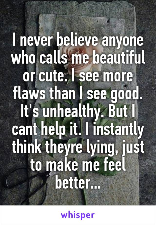 I never believe anyone who calls me beautiful or cute. I see more flaws than I see good. It's unhealthy. But I cant help it. I instantly think theyre lying, just to make me feel better...