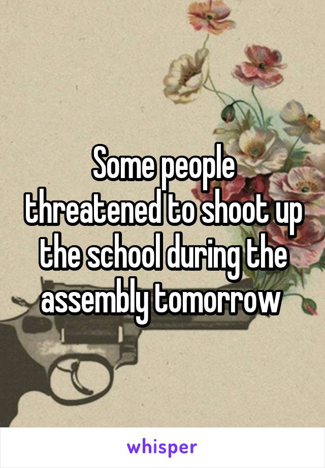 Some people threatened to shoot up the school during the assembly tomorrow 