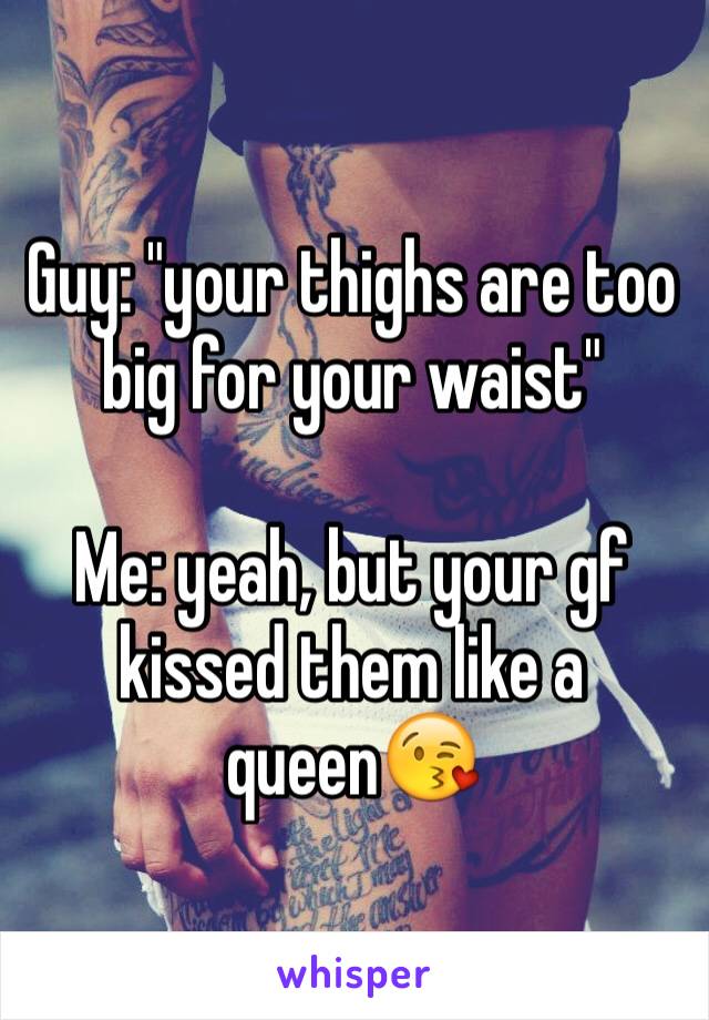 Guy: "your thighs are too big for your waist"

Me: yeah, but your gf kissed them like a queen😘