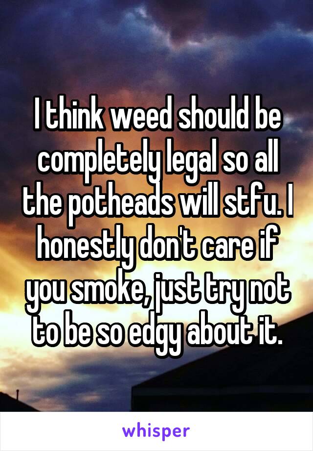 I think weed should be completely legal so all the potheads will stfu. I honestly don't care if you smoke, just try not to be so edgy about it.