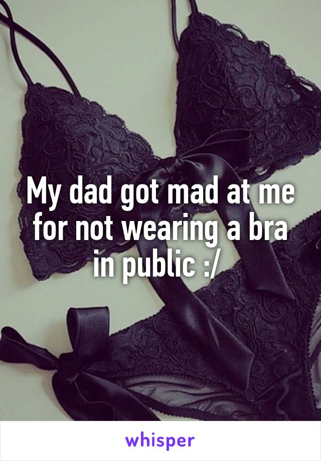 My dad got mad at me for not wearing a bra in public :/ 