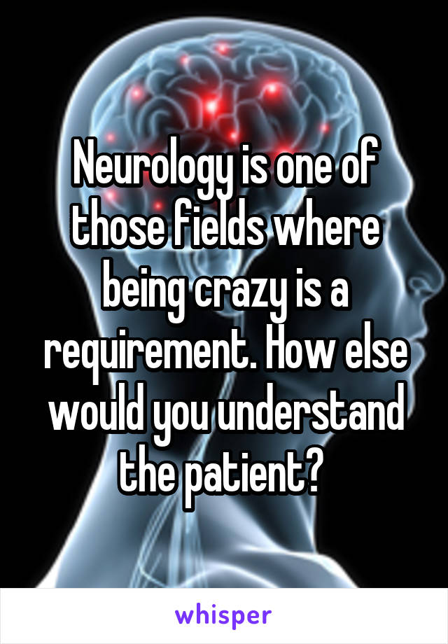 Neurology is one of those fields where being crazy is a requirement. How else would you understand the patient? 