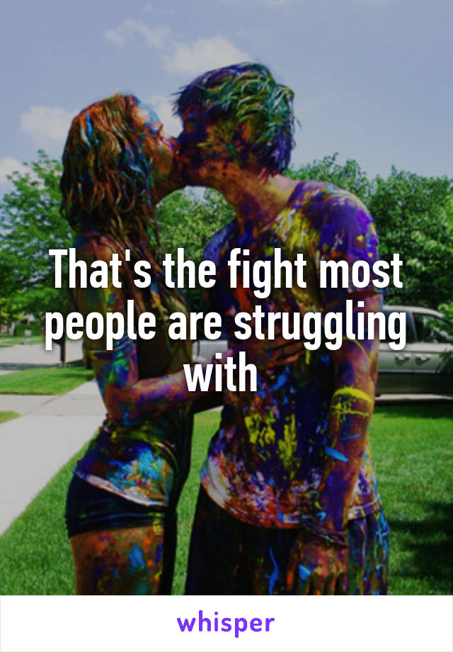 That's the fight most people are struggling with 