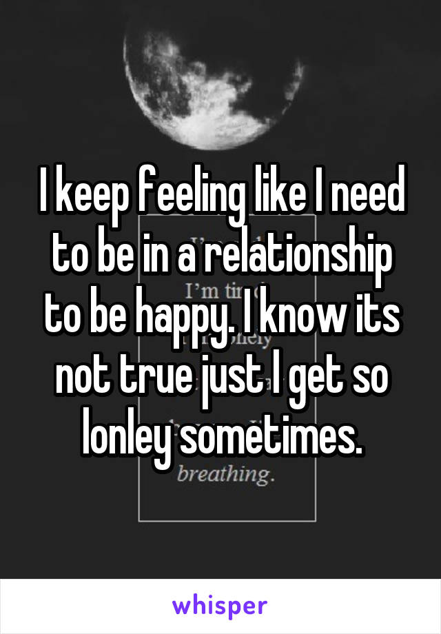 I keep feeling like I need to be in a relationship to be happy. I know its not true just I get so lonley sometimes.