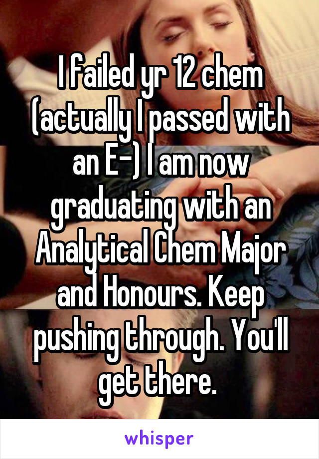 I failed yr 12 chem (actually I passed with an E-) I am now graduating with an Analytical Chem Major and Honours. Keep pushing through. You'll get there. 