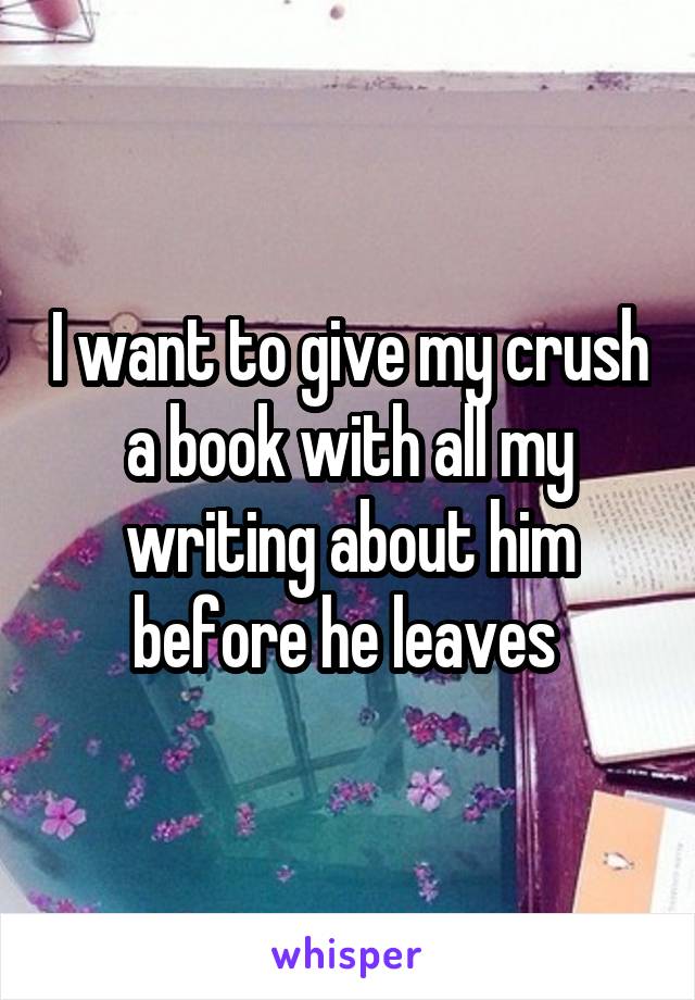 I want to give my crush a book with all my writing about him before he leaves 