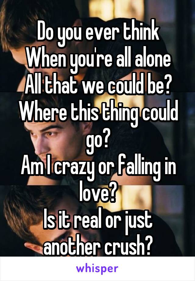 Do you ever think
When you're all alone
All that we could be?
Where this thing could go?
Am I crazy or falling in love?
Is it real or just another crush?