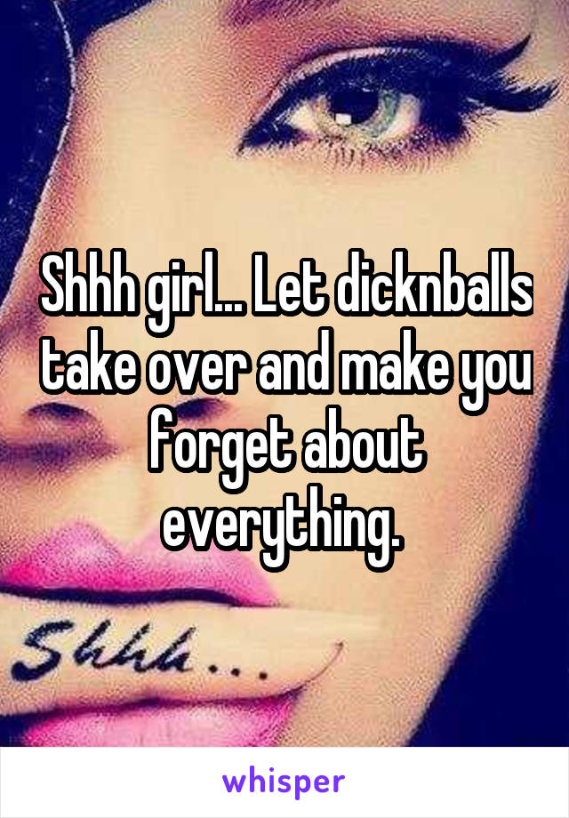 Shhh girl... Let dicknballs take over and make you forget about everything. 