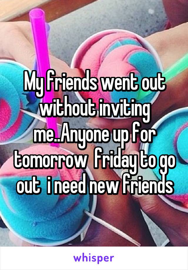 My friends went out without inviting me..Anyone up for tomorrow  friday to go out  i need new friends