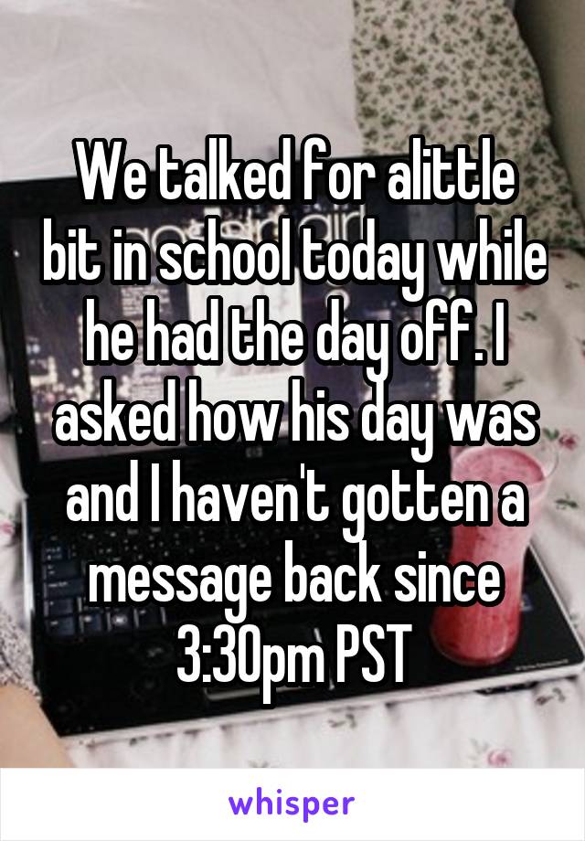 We talked for alittle bit in school today while he had the day off. I asked how his day was and I haven't gotten a message back since 3:30pm PST