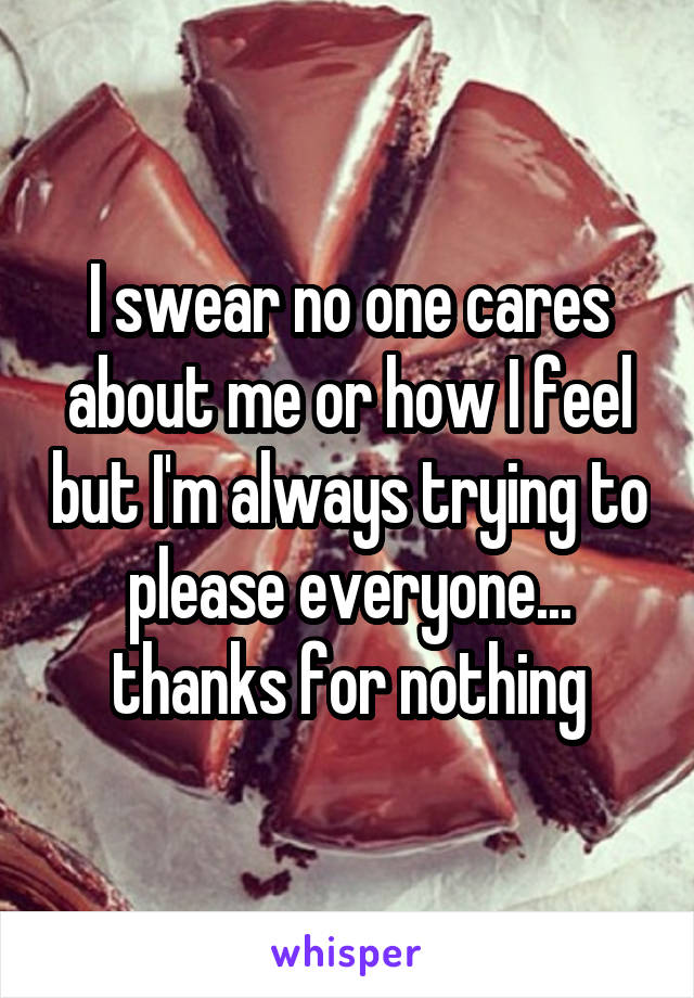 I swear no one cares about me or how I feel but I'm always trying to please everyone... thanks for nothing