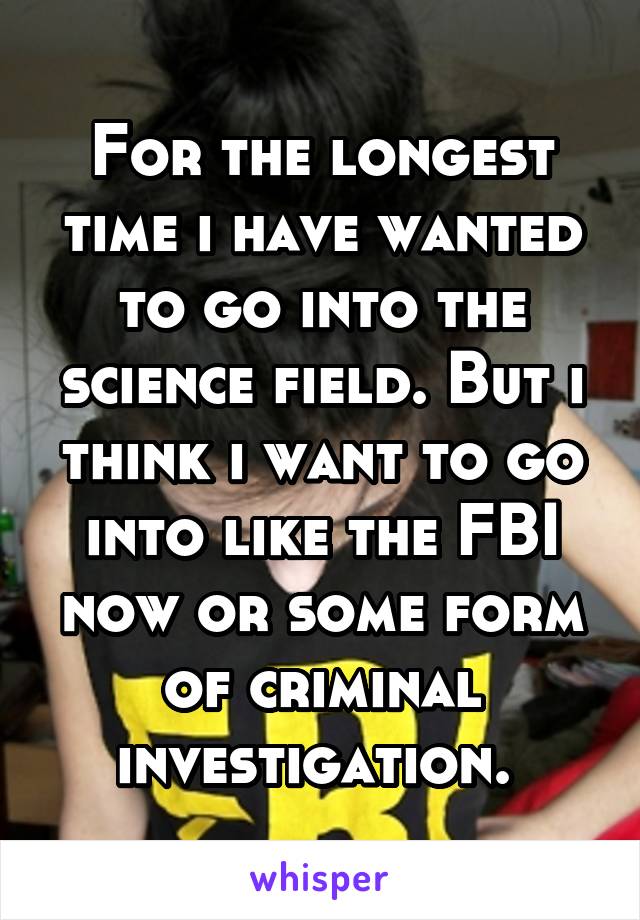 For the longest time i have wanted to go into the science field. But i think i want to go into like the FBI now or some form of criminal investigation. 