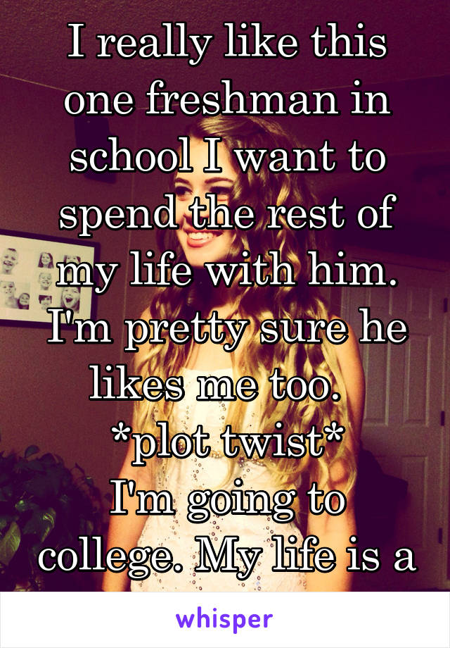 I really like this one freshman in school I want to spend the rest of my life with him. I'm pretty sure he likes me too.  
*plot twist*
I'm going to college. My life is a joke. 