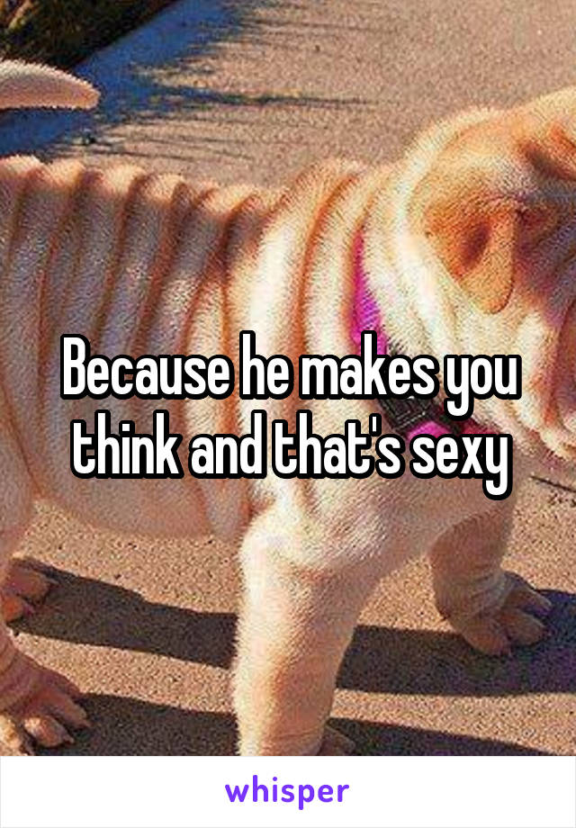 Because he makes you think and that's sexy