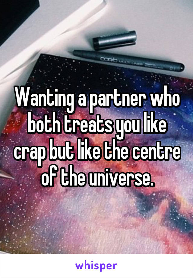 Wanting a partner who both treats you like crap but like the centre of the universe.