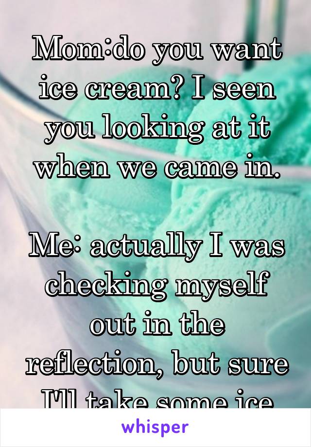 
Mom:do you want ice cream? I seen you looking at it when we came in.

Me: actually I was checking myself out in the reflection, but sure I'll take some ice cream.