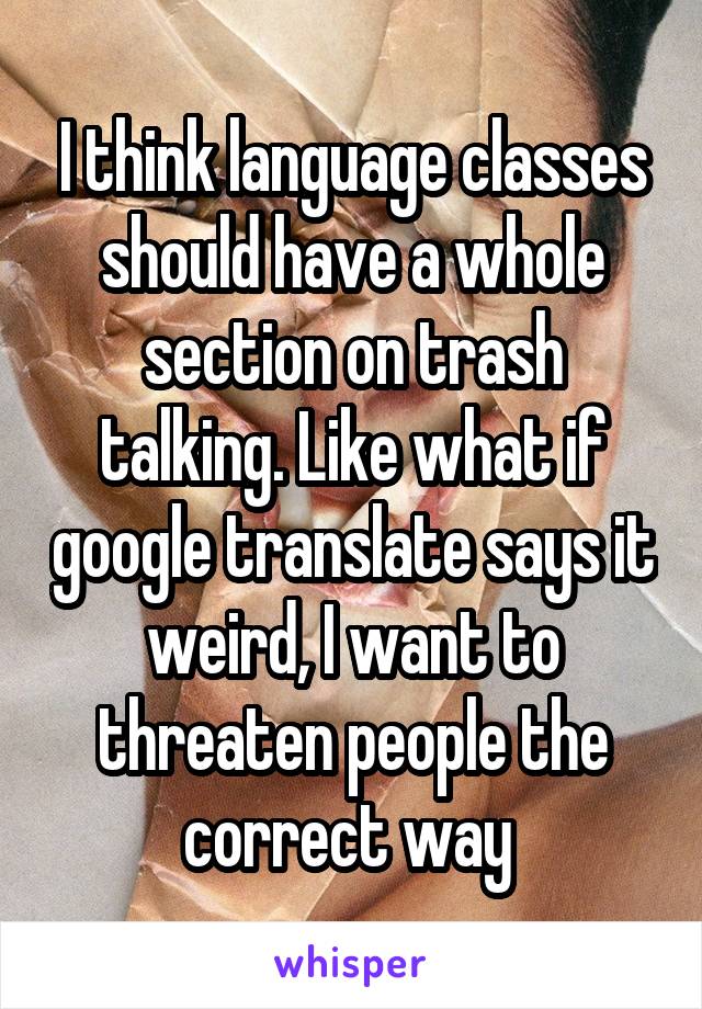 I think language classes should have a whole section on trash talking. Like what if google translate says it weird, I want to threaten people the correct way 