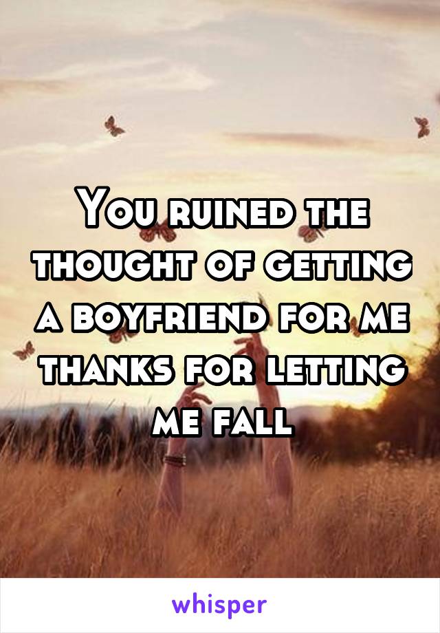 You ruined the thought of getting a boyfriend for me thanks for letting me fall