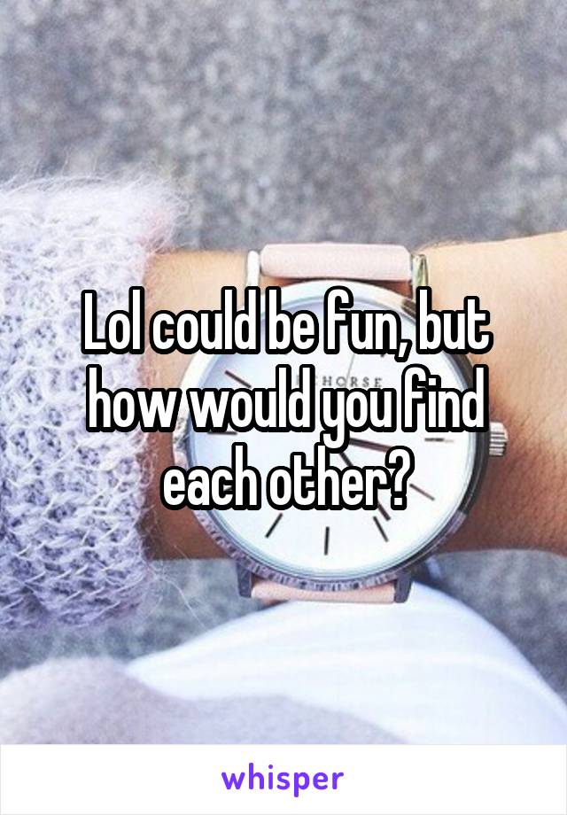 Lol could be fun, but how would you find each other?