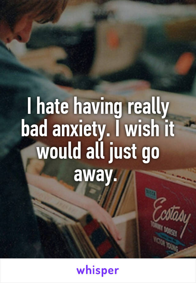 I hate having really bad anxiety. I wish it would all just go away. 