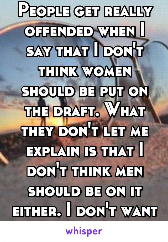 People get really offended when I say that I don't think women should be put on the draft. What they don't let me explain is that I don't think men should be on it either. I don't want a draft!