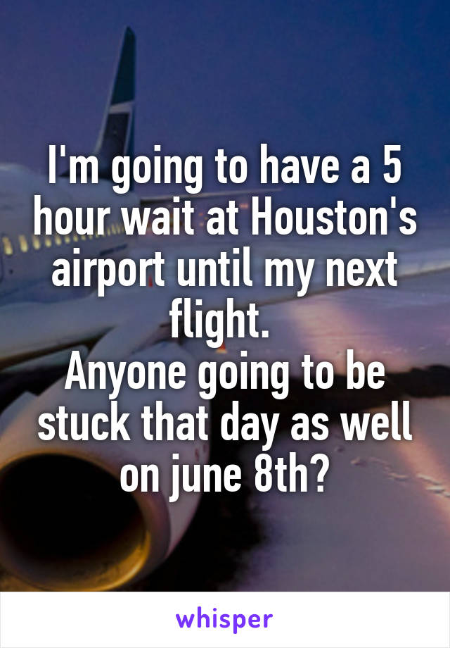 I'm going to have a 5 hour wait at Houston's airport until my next flight. 
Anyone going to be stuck that day as well on june 8th?