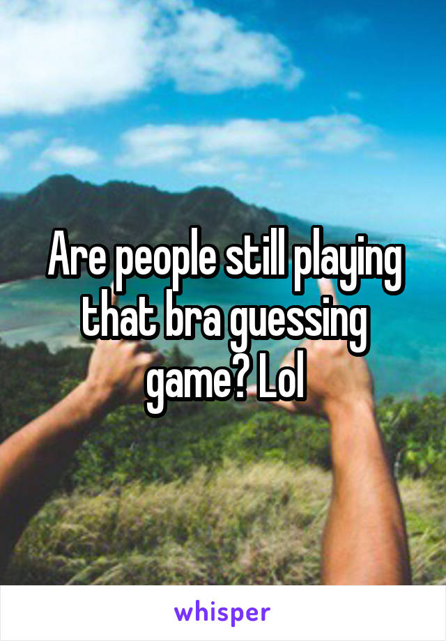 Are people still playing that bra guessing game? Lol