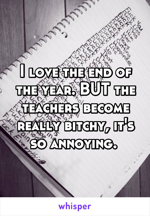 I love the end of the year. BUT the teachers become really bitchy, it's so annoying. 