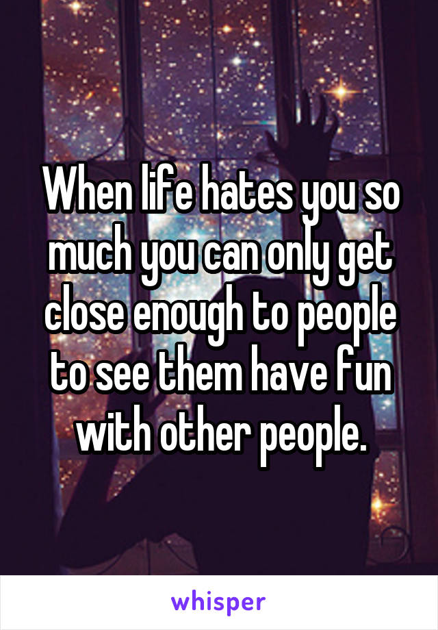 When life hates you so much you can only get close enough to people to see them have fun with other people.