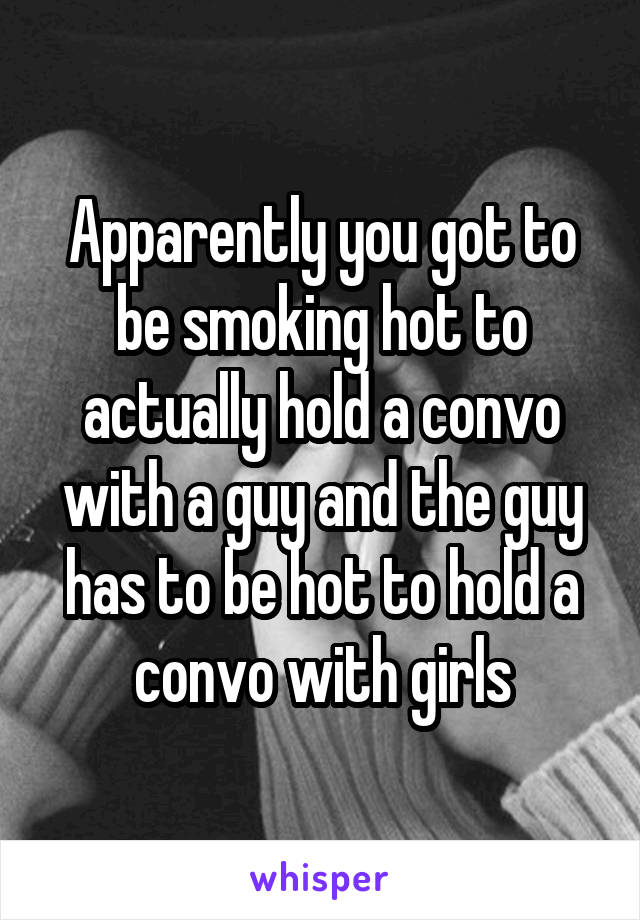 Apparently you got to be smoking hot to actually hold a convo with a guy and the guy has to be hot to hold a convo with girls