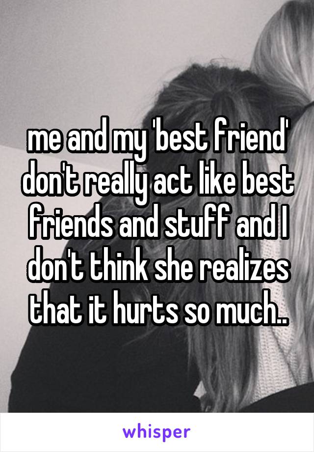 me and my 'best friend' don't really act like best friends and stuff and I don't think she realizes that it hurts so much..