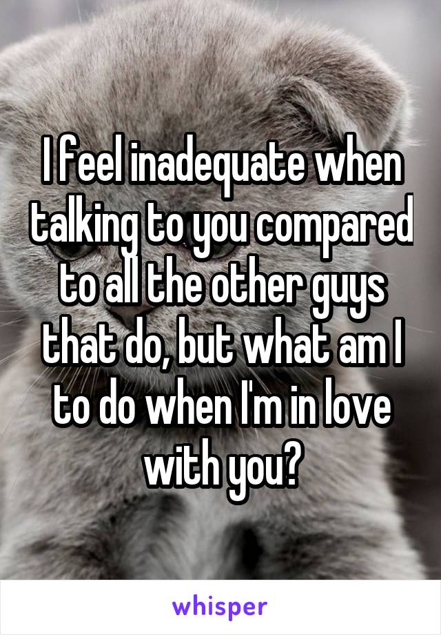 I feel inadequate when talking to you compared to all the other guys that do, but what am I to do when I'm in love with you?